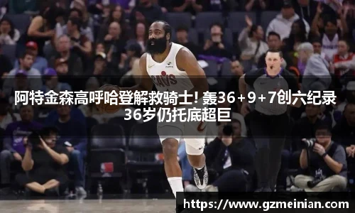 阿特金森高呼哈登解救骑士! 轰36+9+7创六纪录 36岁仍托底超巨